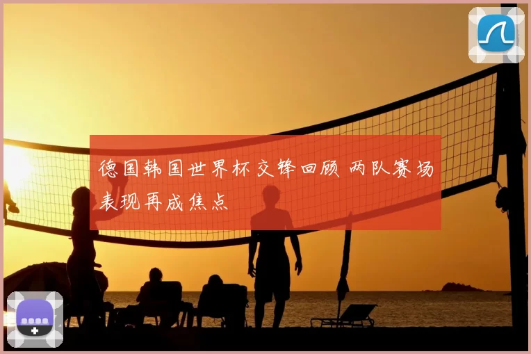德国韩国世界杯交锋回顾 两队赛场表现再成焦点