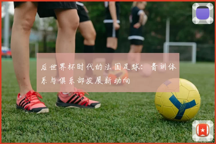 后世界杯时代的法国足球：青训体系与俱乐部发展新动向