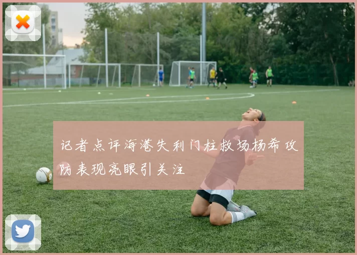 记者点评海港失利门柱救场杨希攻防表现亮眼引关注