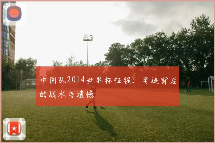 中国队2014世界杯征程:奇迹背后的战术与遗憾