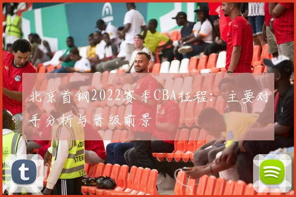 北京首钢2022赛季CBA征程：主要对手分析与晋级前景