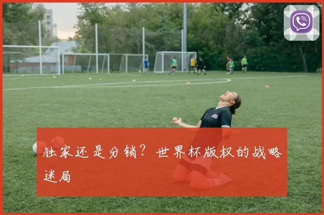 独家还是分销？世界杯版权的战略迷局