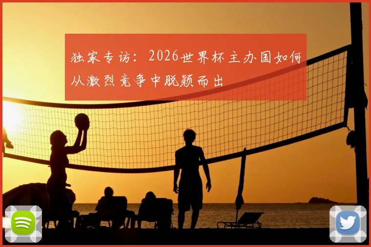 独家专访：2026世界杯主办国如何从激烈竞争中脱颖而出