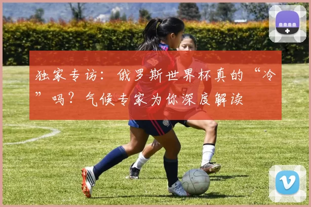 独家专访:俄罗斯世界杯真的“冷”吗?气候专家为你深度解读