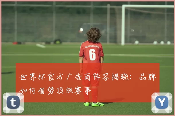 世界杯官方广告商阵容揭晓:品牌如何借势顶级赛事