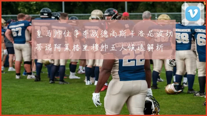 皇马帅位争夺战德尚斯卡洛尼波切蒂诺阿莱格里穆帅五人候选解析