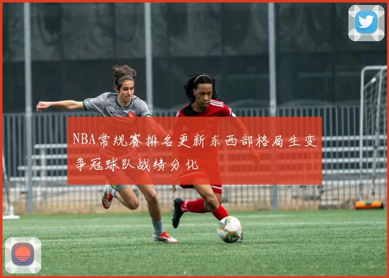 NBA常规赛排名更新东西部格局生变争冠球队战绩分化