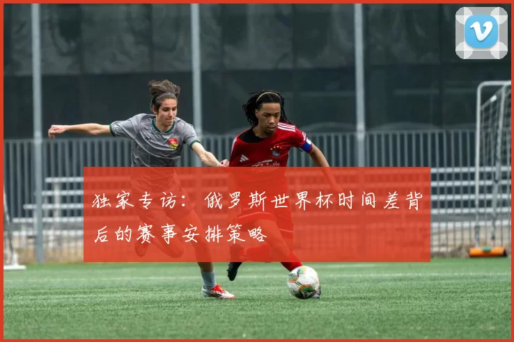 独家专访：俄罗斯世界杯时间差背后的赛事安排策略