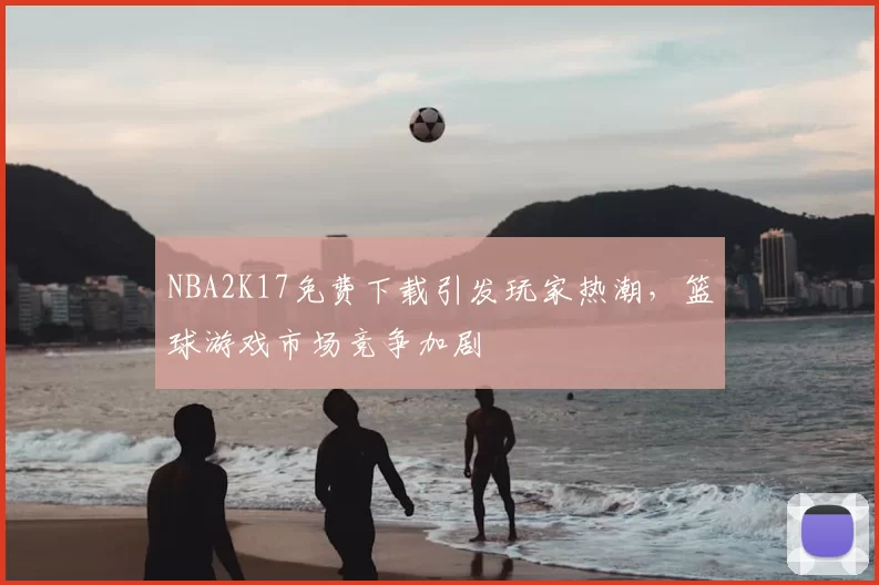 NBA2K17免费下载引发玩家热潮，篮球游戏市场竞争加剧