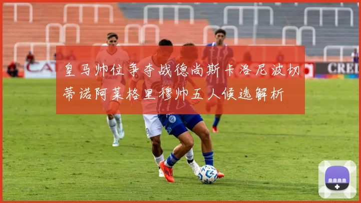 皇马帅位争夺战德尚斯卡洛尼波切蒂诺阿莱格里穆帅五人候选解析