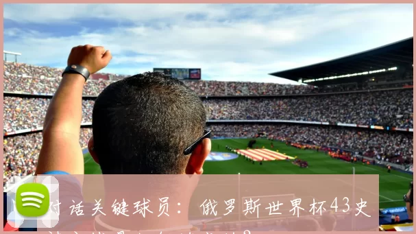 对话关键球员:俄罗斯世界杯43史诗之战是如何炼成的?