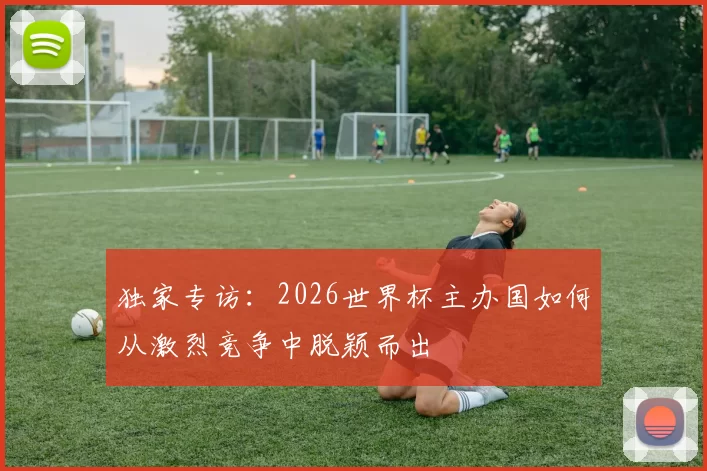 独家专访：2026世界杯主办国如何从激烈竞争中脱颖而出