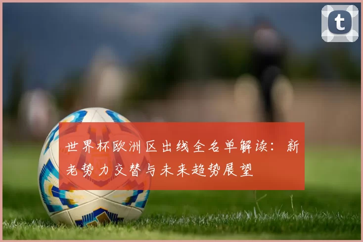 世界杯欧洲区出线全名单解读：新老势力交替与未来趋势展望