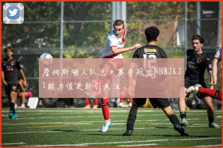 詹姆斯湖人队总决赛夺冠后NBA2K21能力值更新引关注