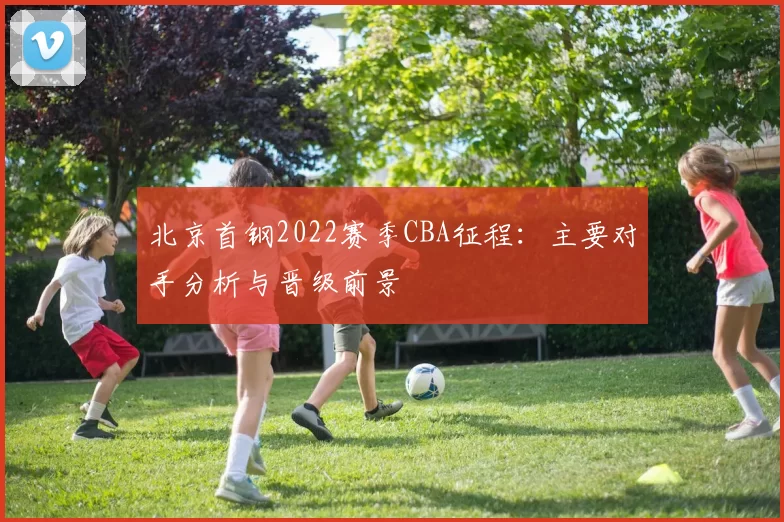 北京首钢2022赛季CBA征程：主要对手分析与晋级前景