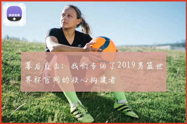 幕后直击:我们专访了2019男篮世界杯官网的核心构建者