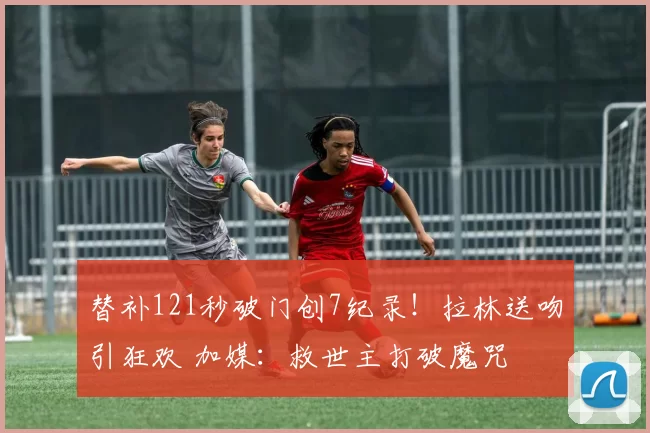 替补121秒破门创7纪录!拉林送吻引狂欢 加媒:救世主打破魔咒