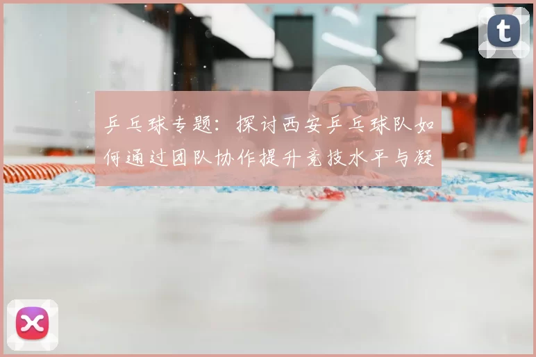 乒乓球专题：探讨西安乒乓球队如何通过团队协作提升竞技水平与凝聚力