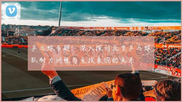 乒乓球专题：深入探讨北京乒乓球队耐力训练与竞技表现的关系