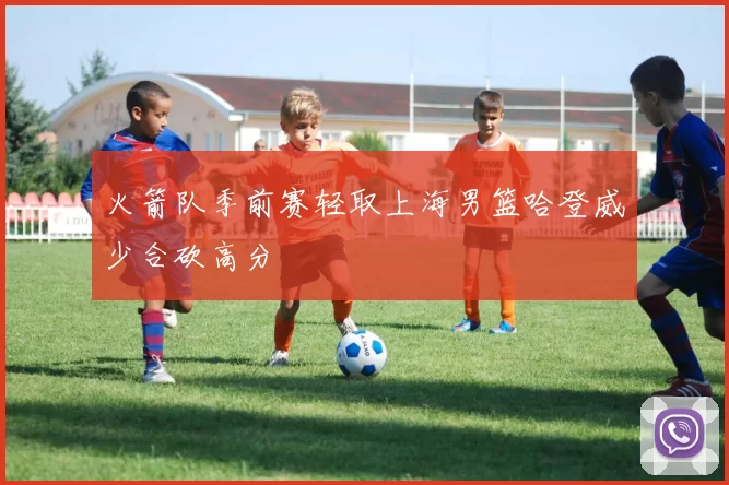 火箭队季前赛轻取上海男篮哈登威少合砍高分