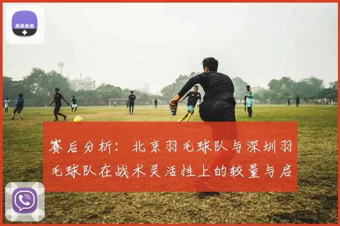 赛后分析：北京羽毛球队与深圳羽毛球队在战术灵活性上的较量与启示
