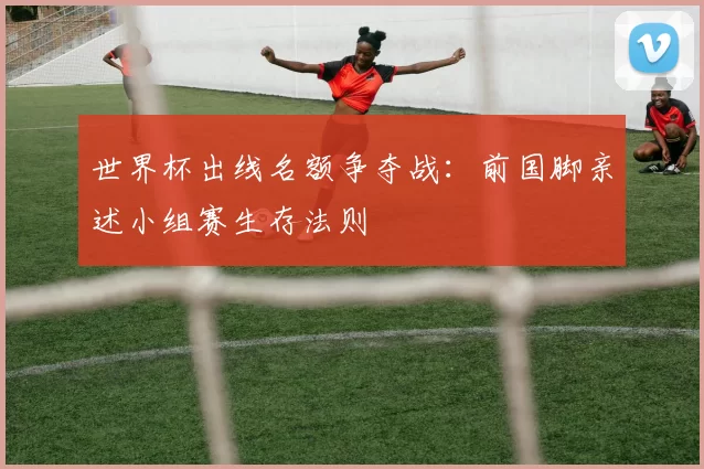 世界杯出线名额争夺战：前国脚亲述小组赛生存法则