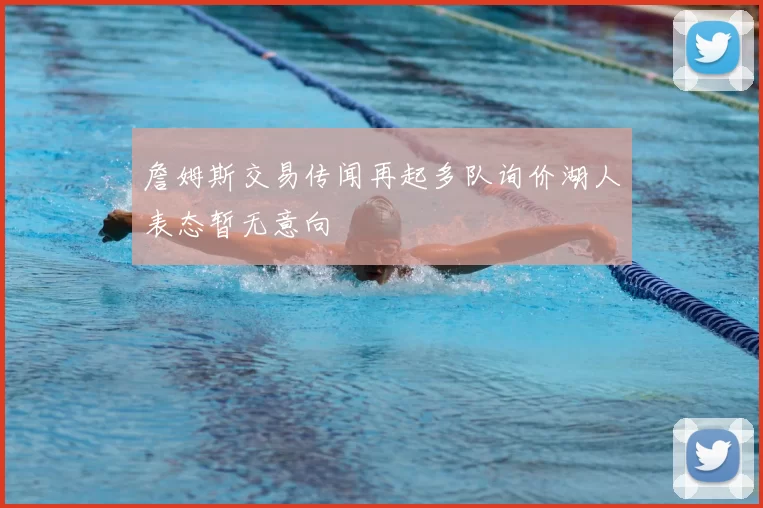 詹姆斯交易传闻再起多队询价湖人表态暂无意向