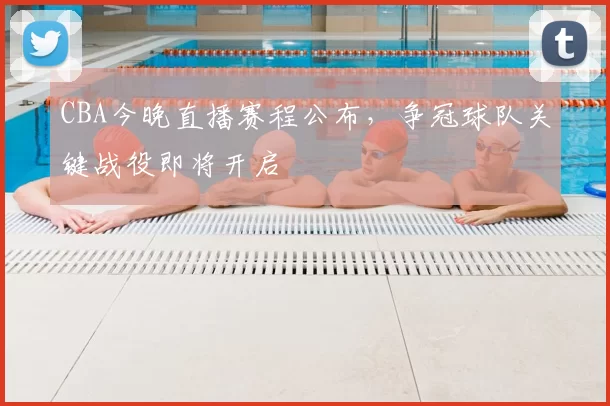 CBA今晚直播赛程公布，争冠球队关键战役即将开启