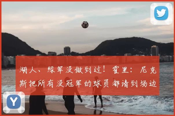 湖人、绿军没做到过!霍里:尼克斯把所有没冠军的球员都请到场边