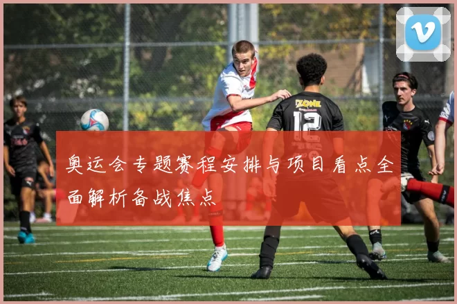 奥运会专题赛程安排与项目看点全面解析备战焦点