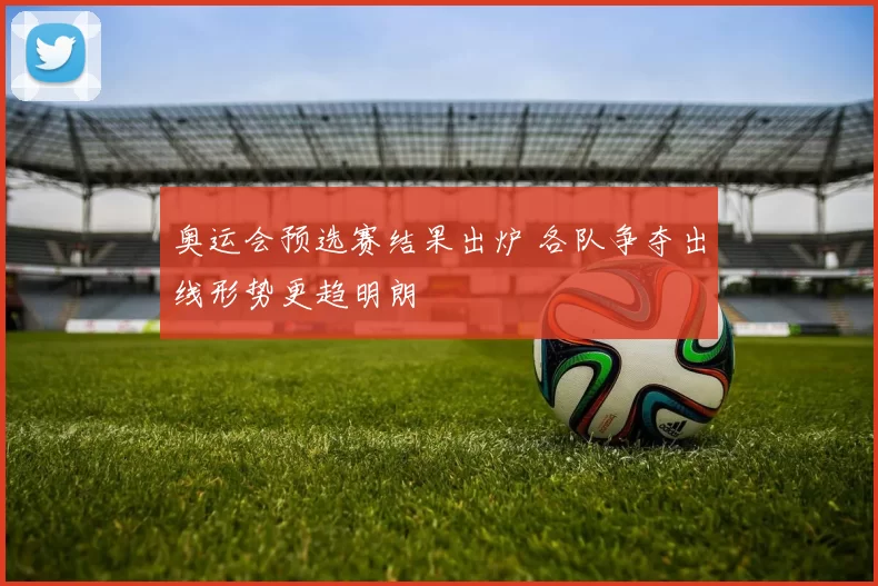 奥运会预选赛结果出炉 各队争夺出线形势更趋明朗