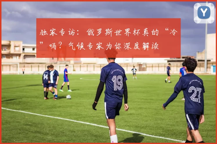 独家专访：俄罗斯世界杯真的“冷”吗？气候专家为你深度解读