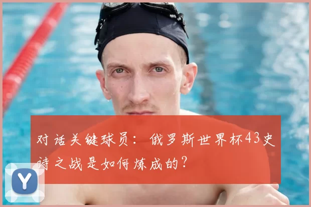 对话关键球员：俄罗斯世界杯43史诗之战是如何炼成的？