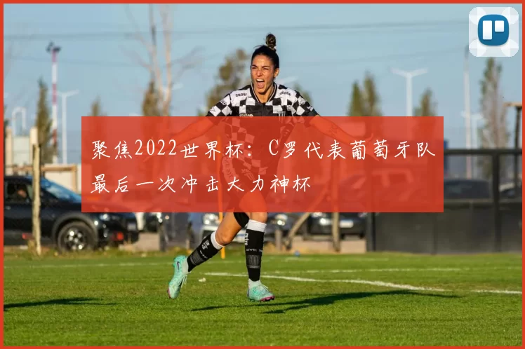 聚焦2022世界杯：C罗代表葡萄牙队最后一次冲击大力神杯