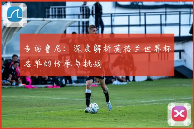 专访鲁尼:深度解析英格兰世界杯名单的传承与挑战