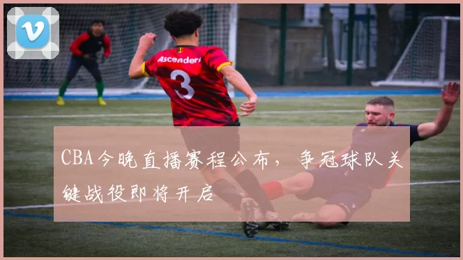 CBA今晚直播赛程公布，争冠球队关键战役即将开启