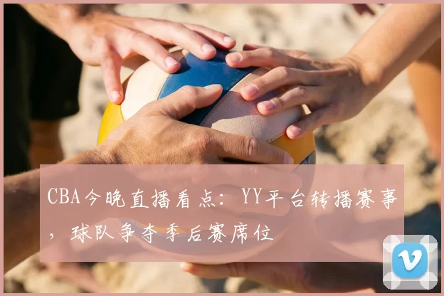 CBA今晚直播看点：YY平台转播赛事，球队争夺季后赛席位