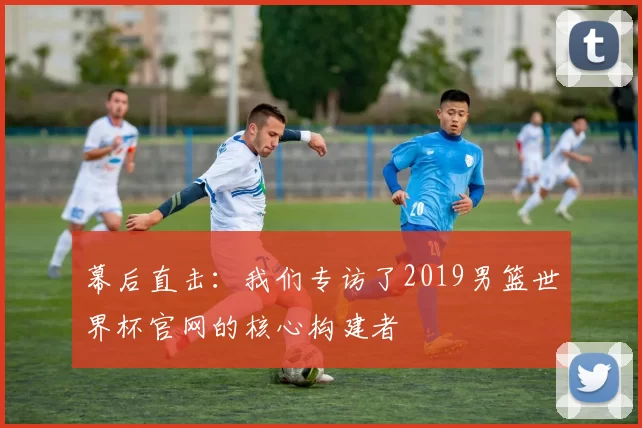 幕后直击:我们专访了2019男篮世界杯官网的核心构建者