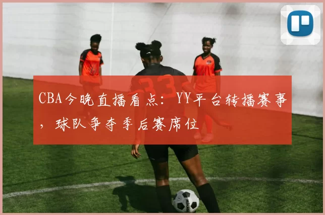 CBA今晚直播看点：YY平台转播赛事，球队争夺季后赛席位