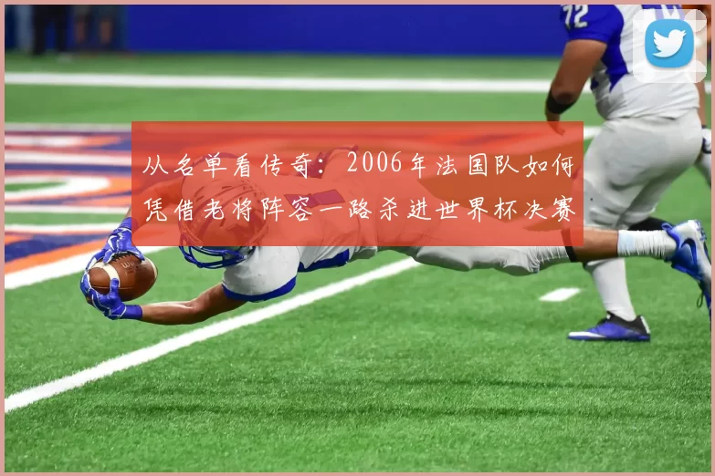 从名单看传奇：2006年法国队如何凭借老将阵容一路杀进世界杯决赛