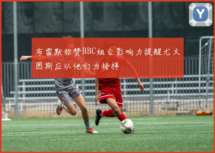 布雷默称赞BBC组合影响力提醒尤文图斯应以他们为榜样
