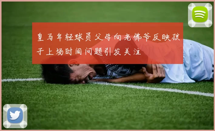 皇马年轻球员父母向老佛爷反映孩子上场时间问题引发关注