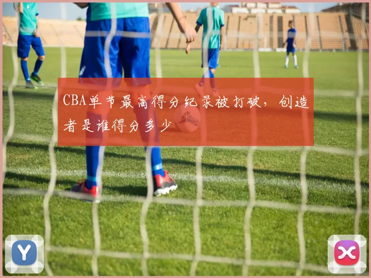 CBA单节最高得分纪录被打破，创造者是谁得分多少