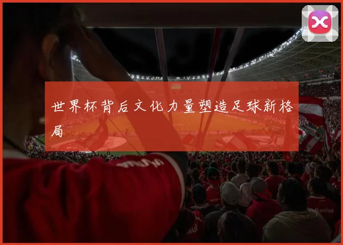 世界杯背后文化力量塑造足球新格局