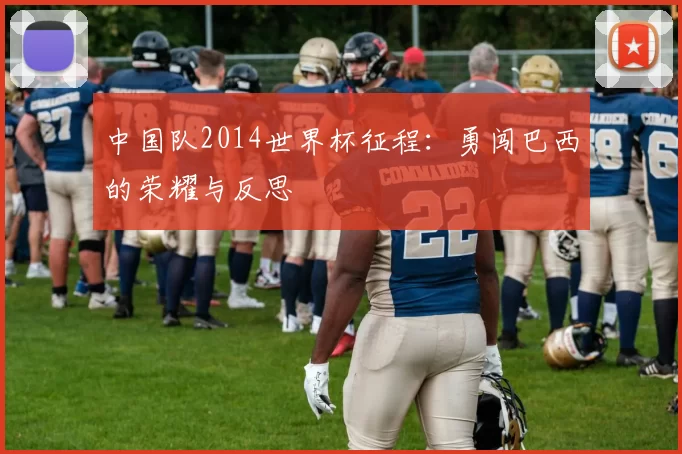 中国队2014世界杯征程:勇闯巴西的荣耀与反思