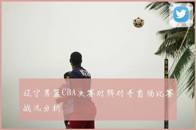 辽宁男篮CBA决赛对阵对手首场比赛战况分析