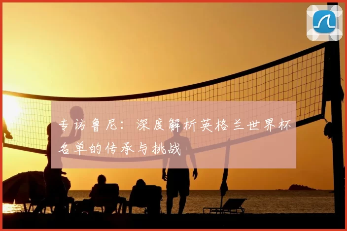 专访鲁尼：深度解析英格兰世界杯名单的传承与挑战